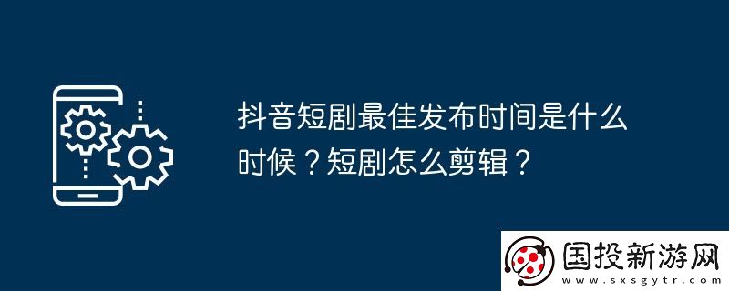 抖音短剧最佳发布时间是什么时候