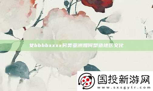 女bbbbxxxx另类亚洲如何塑造地区文化