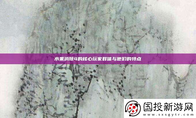 水果消除4的核心玩家群体与他们的特点